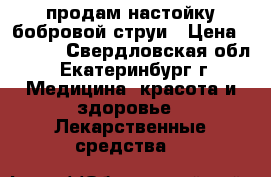 продам настойку бобровой струи › Цена ­ 1 500 - Свердловская обл., Екатеринбург г. Медицина, красота и здоровье » Лекарственные средства   